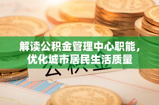 仙桃解读公积金管理中心职能，优化城市居民生活质量