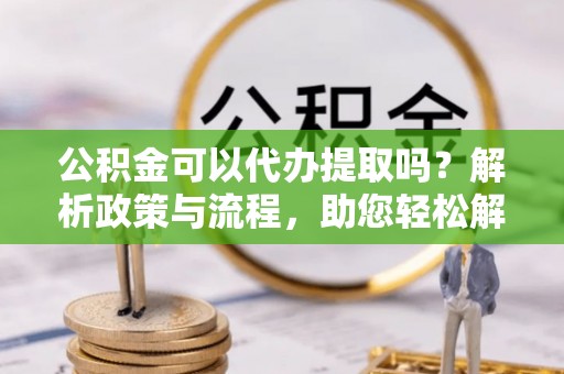 仙桃公积金可以代办提取吗？解析政策与流程，助您轻松解决疑问
