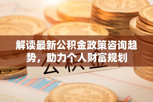 仙桃解读最新公积金政策咨询趋势，助力个人财富规划