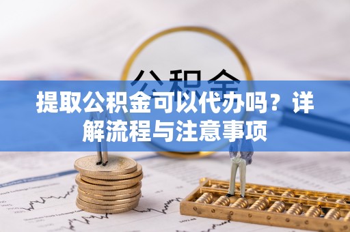 仙桃提取公积金可以代办吗？详解流程与注意事项