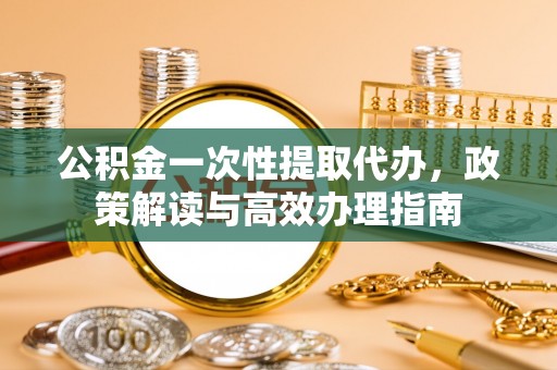 仙桃公积金一次性提取代办，政策解读与高效办理指南