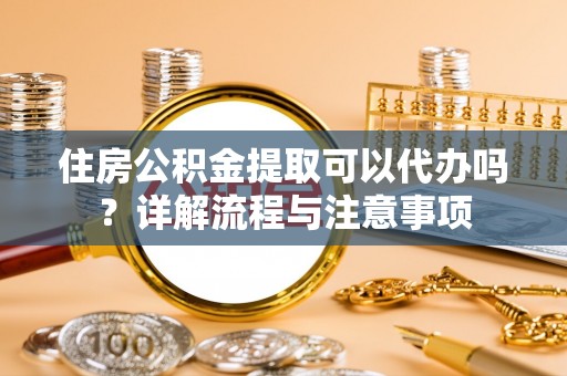 仙桃住房公积金提取可以代办吗？详解流程与注意事项