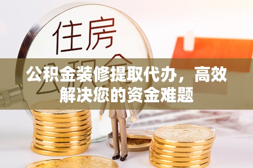 仙桃公积金装修提取代办，高效解决您的资金难题