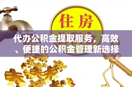 仙桃代办公积金提取服务，高效、便捷的公积金管理新选择