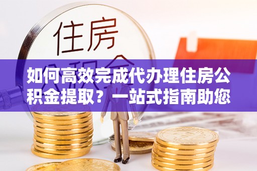 仙桃如何高效完成代办理住房公积金提取？一站式指南助您轻松搞定