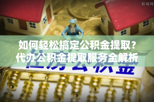 仙桃如何轻松搞定公积金提取？代办公积金提取服务全解析