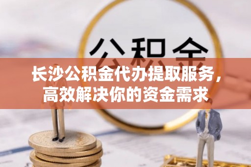 仙桃长沙公积金代办提取服务，高效解决你的资金需求