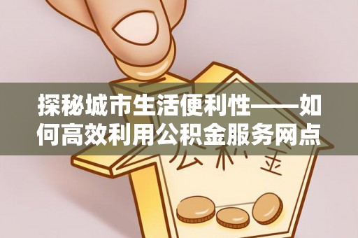 仙桃探秘城市生活便利性——如何高效利用公积金服务网点查询工具