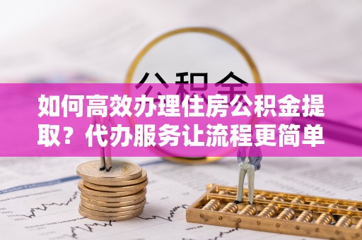 仙桃如何高效办理住房公积金提取？代办服务让流程更简单