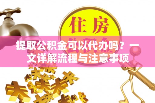 仙桃提取公积金可以代办吗？一文详解流程与注意事项