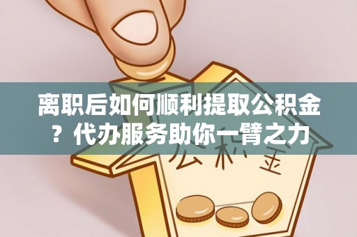 仙桃离职后如何顺利提取公积金？代办服务助你一臂之力