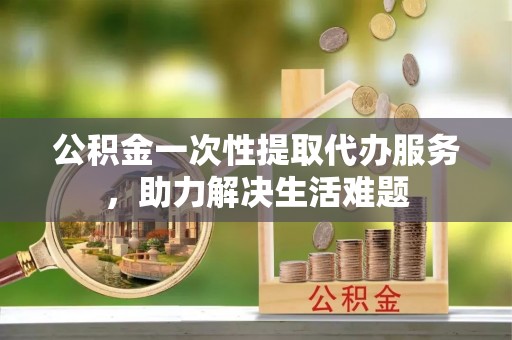 仙桃公积金一次性提取代办服务，助力解决生活难题