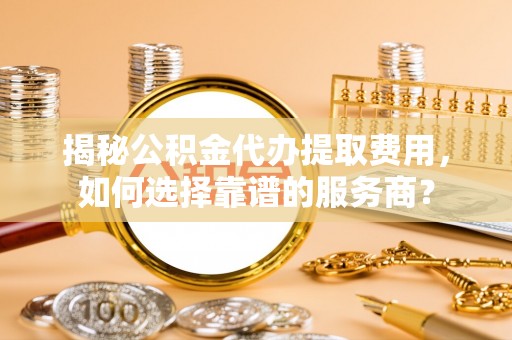 仙桃揭秘公积金代办提取费用，如何选择靠谱的服务商？