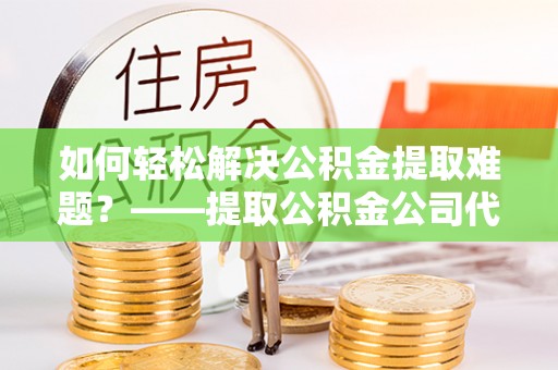 仙桃如何轻松解决公积金提取难题？——提取公积金公司代办服务解析
