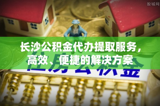 仙桃长沙公积金代办提取服务，高效、便捷的解决方案