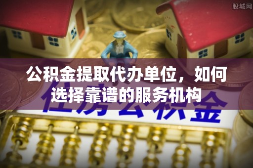 仙桃公积金提取代办单位，如何选择靠谱的服务机构