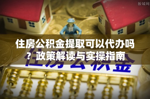 仙桃住房公积金提取可以代办吗？政策解读与实操指南