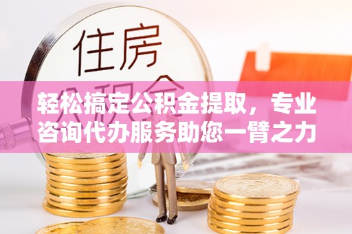 仙桃轻松搞定公积金提取，专业咨询代办服务助您一臂之力