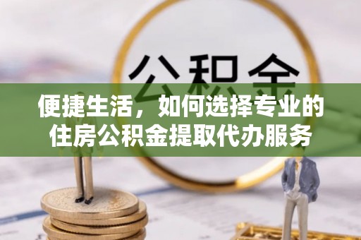 仙桃便捷生活，如何选择专业的住房公积金提取代办服务